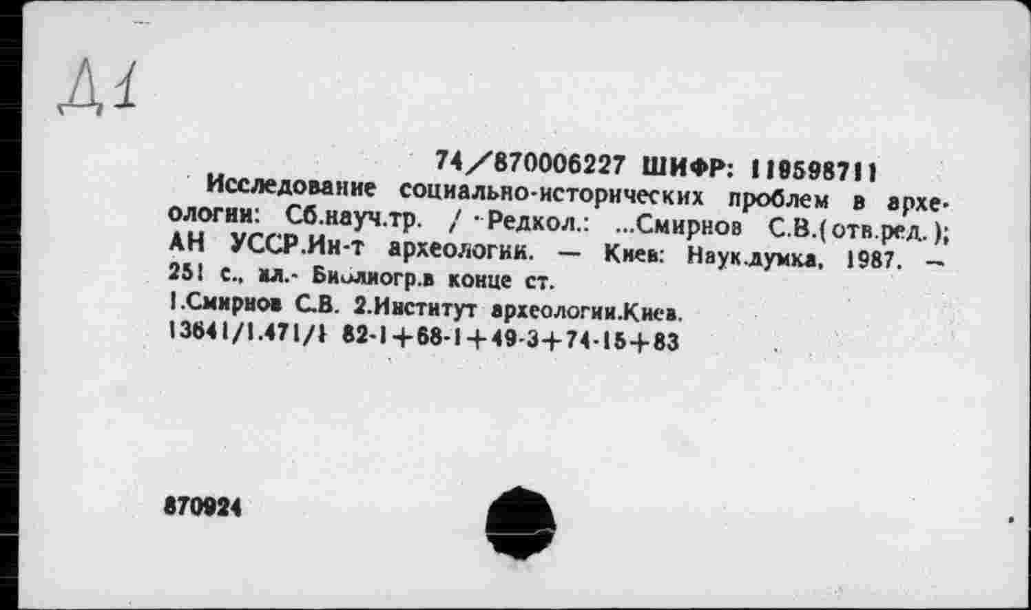 ﻿Al
74/870006227 ШИФР: 119598711
Исследование социально-исторических проблем в археологии: Сб.науч.тр. / • Редкол.: ...Смирнов С.В.(отв.ред. ); АН УССР .Ин-Т археологии. — Киев: Науклумка, 1987. — 251 с., ал.- Биолиогр.в конце ст.
I.Смирнов С.В. 2.Иистнтут археологии.Киев.
13641/1.471/} 82-1+68-1 + 49-3+74-15+83
870924